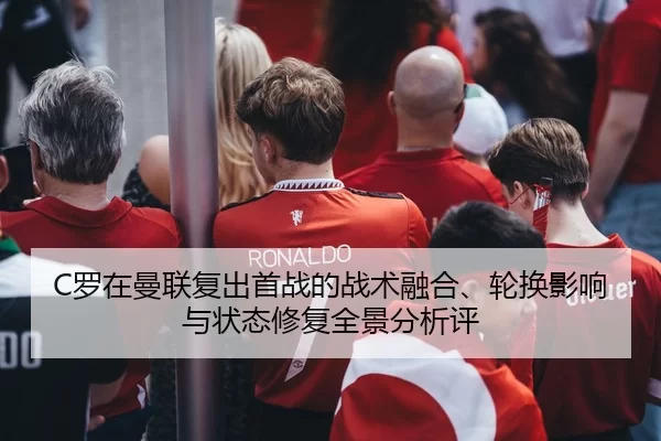 C罗在曼联复出首战的战术融合、轮换影响与状态修复全景分析评