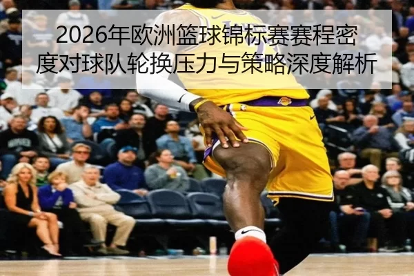2026年欧洲篮球锦标赛赛程密度对球队轮换压力与策略深度解析